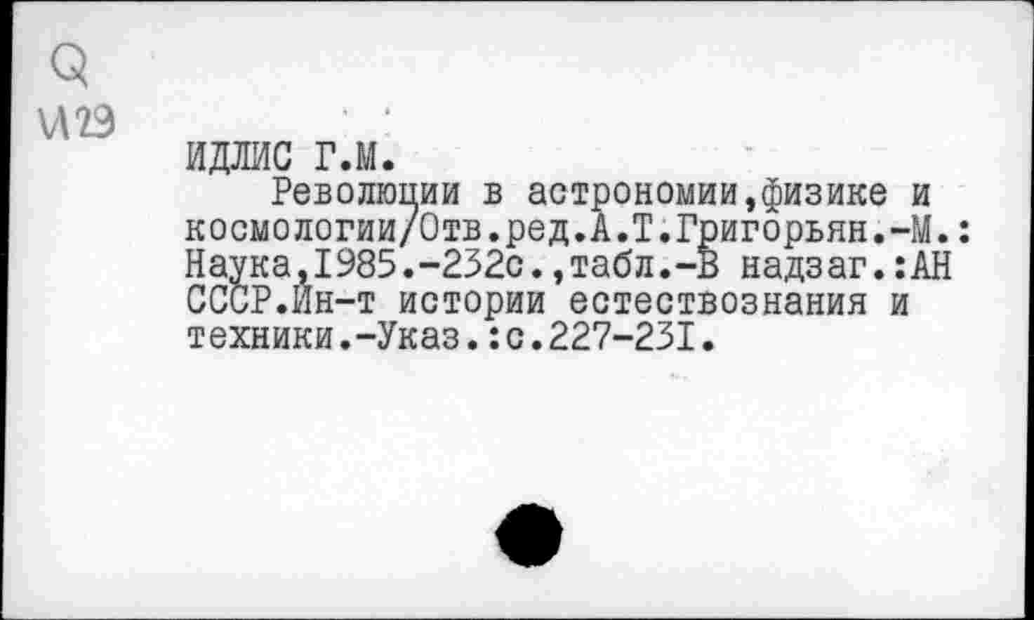 ﻿<5 \Л2Э
идлис г.м.
Революции в астрономии,физике и космологии/Отв.ред.А.Т.Григорьян.-М.: Наука,1985.-232с.,табл.-В надзаг.:АН СССР.Йн-т истории естествознания и техники.-Указ.:с.227-231.